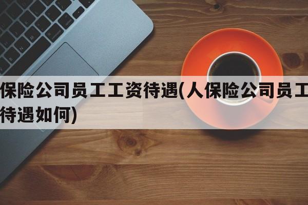 人保险公司员工工资待遇(人保险公司员工工资待遇如何)